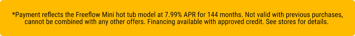 Yellow banner with black text stating: 'Payment reflects the Freeflow Mini hot tub model at 7.99% APR for 144 months. Not valid with previous purchases, cannot be combined with any other offers. Financing available with approved credit. See stores for details.'